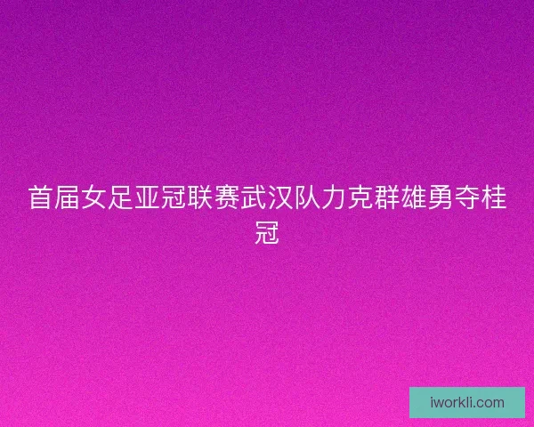 首届女足亚冠联赛武汉队力克群雄勇夺桂冠