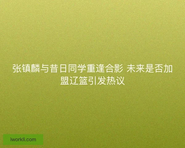 张镇麟与昔日同学重逢合影 未来是否加盟辽篮引发热议