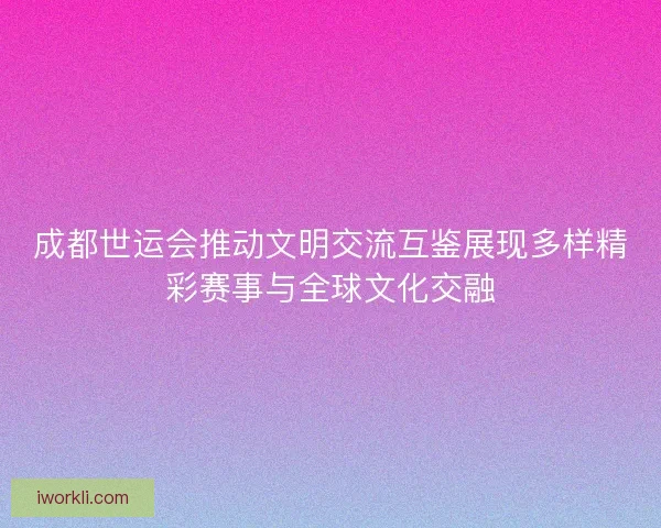成都世运会推动文明交流互鉴展现多样精彩赛事与全球文化交融