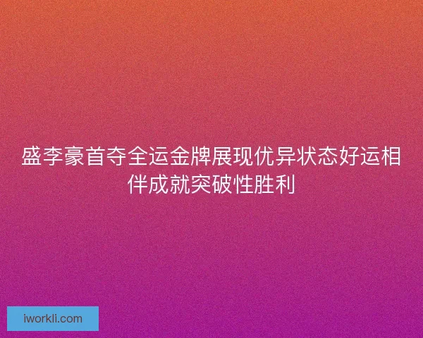 盛李豪首夺全运金牌展现优异状态好运相伴成就突破性胜利