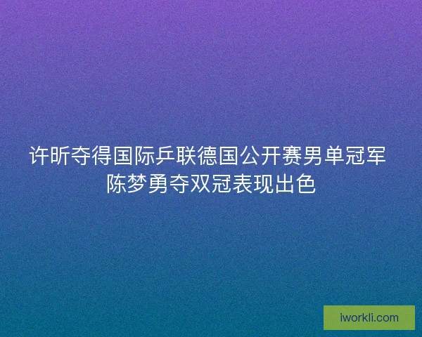许昕夺得国际乒联德国公开赛男单冠军 陈梦勇夺双冠表现出色