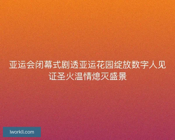 亚运会闭幕式剧透亚运花园绽放数字人见证圣火温情熄灭盛景