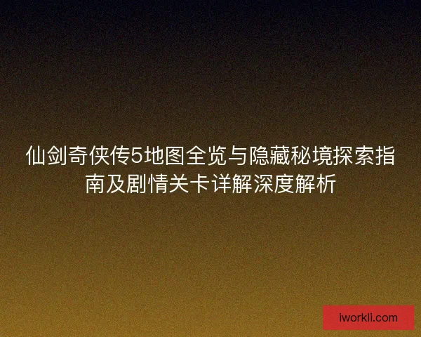 仙剑奇侠传5地图全览与隐藏秘境探索指南及剧情关卡详解深度解析